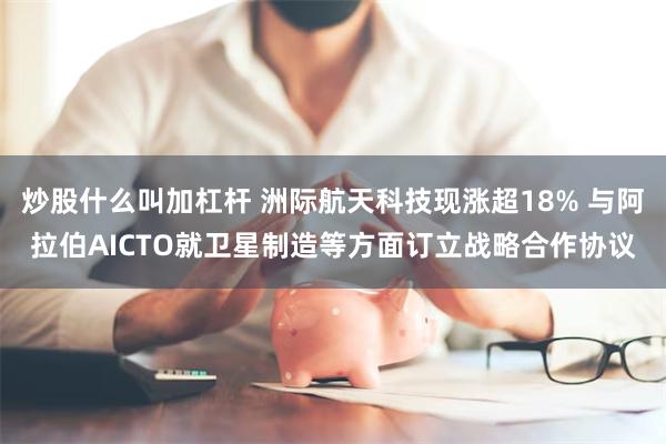 炒股什么叫加杠杆 洲际航天科技现涨超18% 与阿拉伯AICTO就卫星制造等方面订立战略合作协议